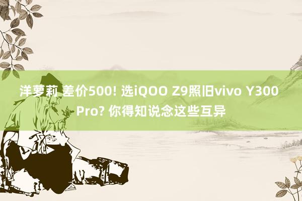 洋萝莉 差价500! 选iQOO Z9照旧vivo Y300 Pro? 你得知说念这些互异