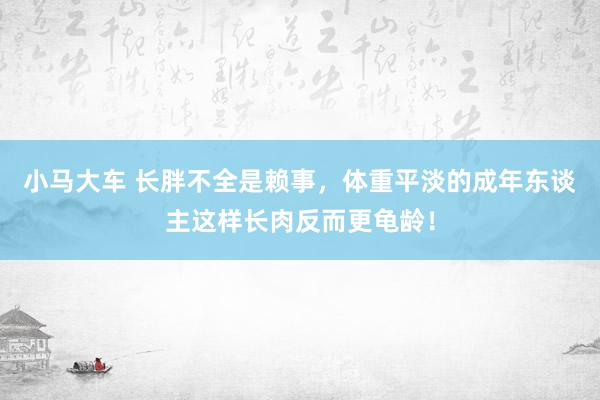 小马大车 长胖不全是赖事，体重平淡的成年东谈主这样长肉反而更龟龄！