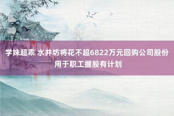 学妹超乖 水井坊将花不超6822万元回购公司股份 用于职工握股有计划