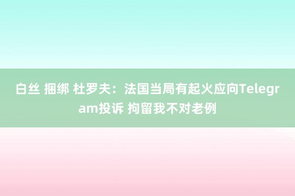 白丝 捆绑 杜罗夫：法国当局有起火应向Telegram投诉 拘留我不对老例