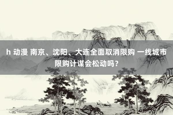 h 动漫 南京、沈阳、大连全面取消限购 一线城市限购计谋会松动吗？