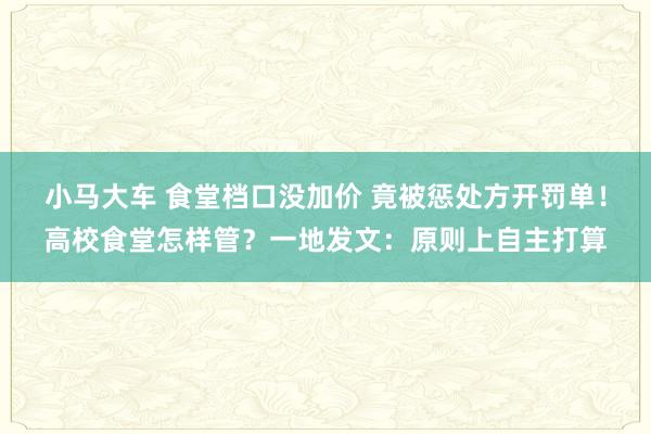 小马大车 食堂档口没加价 竟被惩处方开罚单！高校食堂怎样管？一地发文：原则上自主打算