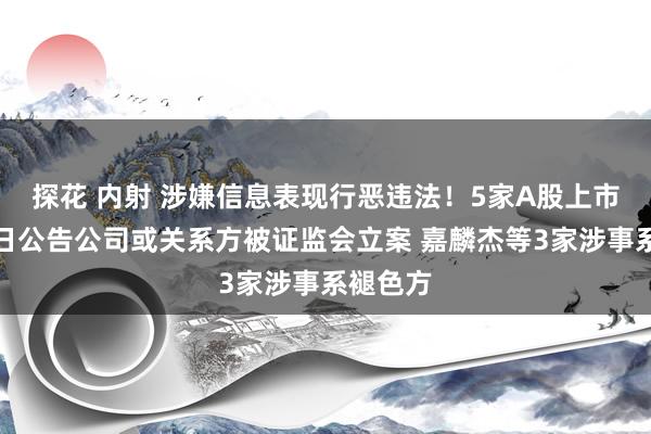 探花 内射 涉嫌信息表现行恶违法！5家A股上市公司同日公告公司或关系方被证监会立案 嘉麟杰等3家涉事系褪色方