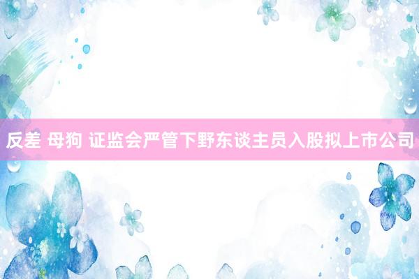 反差 母狗 证监会严管下野东谈主员入股拟上市公司