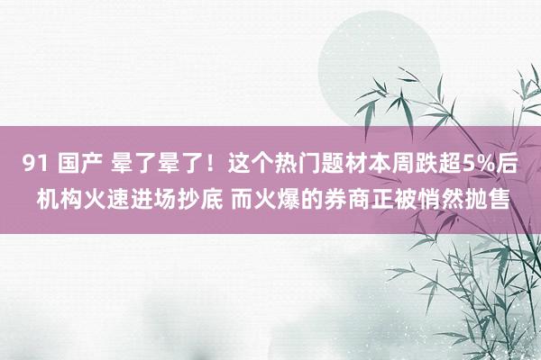 91 国产 晕了晕了！这个热门题材本周跌超5%后 机构火速进场抄底 而火爆的券商正被悄然抛售