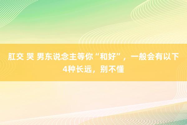 肛交 哭 男东说念主等你“和好”，一般会有以下4种长远，别不懂