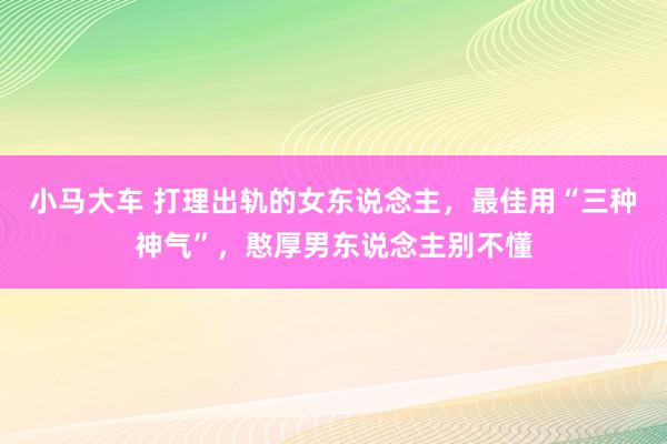 小马大车 打理出轨的女东说念主，最佳用“三种神气”，憨厚男东说念主别不懂