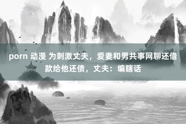 porn 动漫 为刺激丈夫，爱妻和男共事网聊还借款给他还债，丈夫：编瞎话