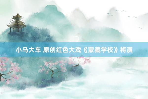 小马大车 原创红色大戏《蒙藏学校》将演