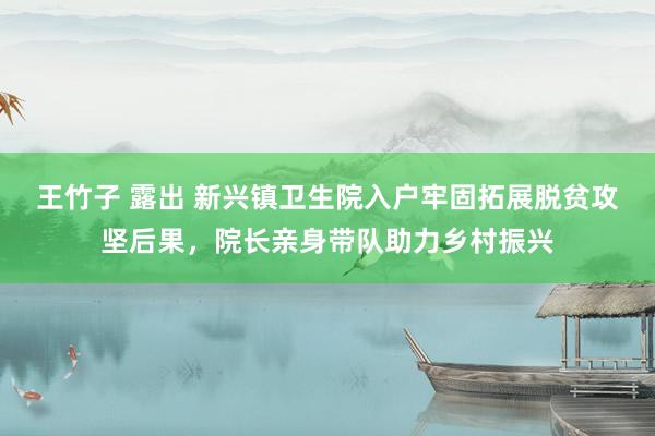 王竹子 露出 新兴镇卫生院入户牢固拓展脱贫攻坚后果，院长亲身带队助力乡村振兴