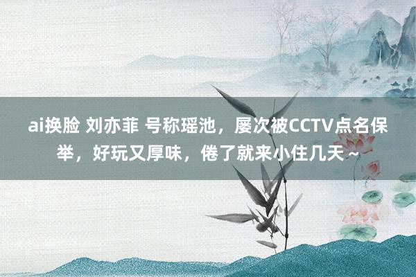 ai换脸 刘亦菲 号称瑶池，屡次被CCTV点名保举，好玩又厚味，倦了就来小住几天～