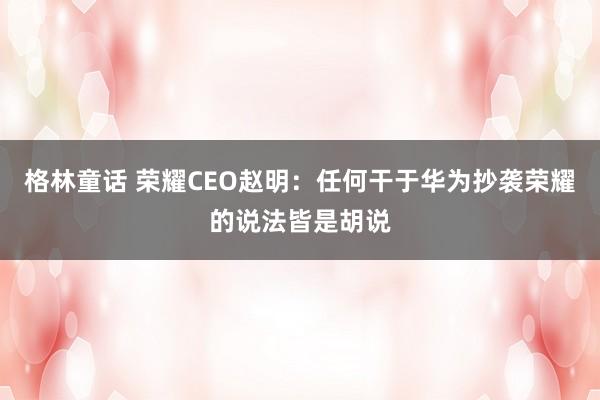 格林童话 荣耀CEO赵明：任何干于华为抄袭荣耀的说法皆是胡说