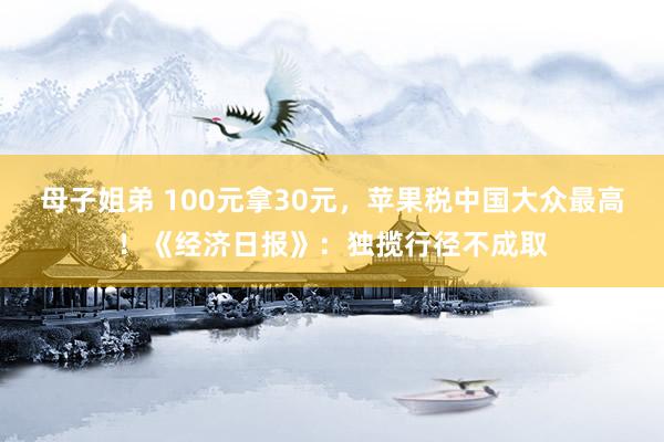 母子姐弟 100元拿30元，苹果税中国大众最高！《经济日报》：独揽行径不成取