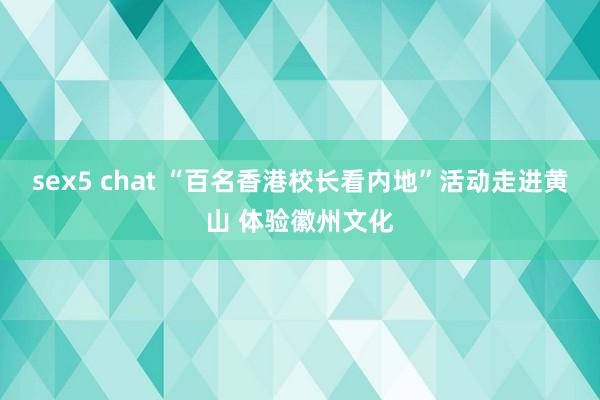 sex5 chat “百名香港校长看内地”活动走进黄山 体验徽州文化