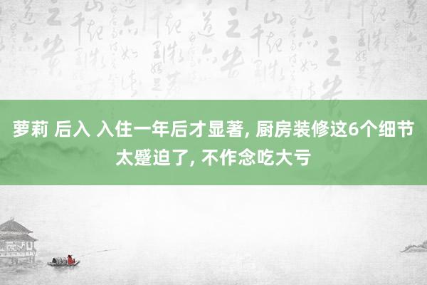 萝莉 后入 入住一年后才显著， 厨房装修这6个细节太蹙迫了， 不作念吃大亏