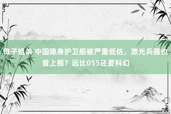 母子姐弟 中国隐身护卫舰被严重低估，激光兵器也曾上舰？远比055还要科幻