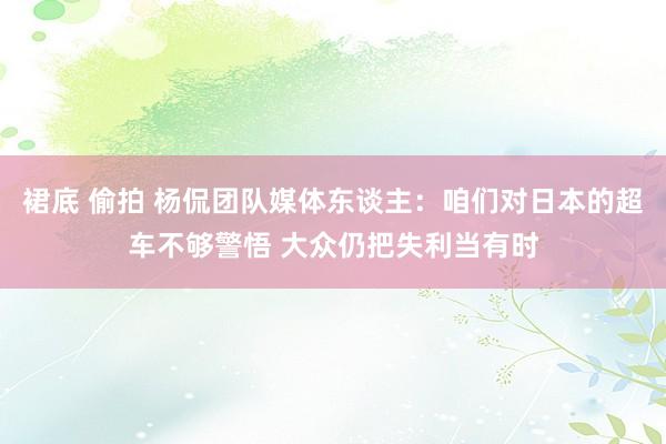 裙底 偷拍 杨侃团队媒体东谈主：咱们对日本的超车不够警悟 大众仍把失利当有时