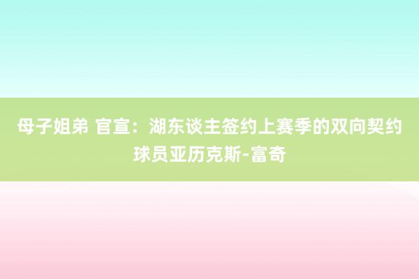 母子姐弟 官宣：湖东谈主签约上赛季的双向契约球员亚历克斯-富奇