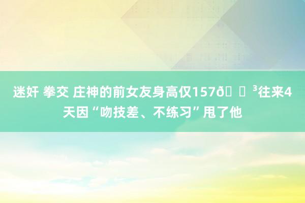 迷奸 拳交 庄神的前女友身高仅157😳往来4天因“吻技差、不练习”甩了他