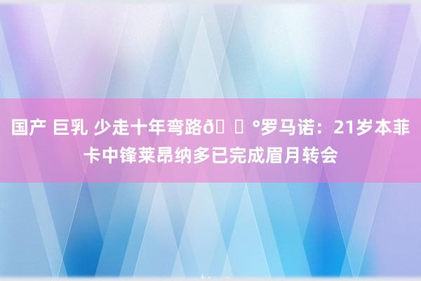 国产 巨乳 少走十年弯路💰罗马诺：21岁本菲卡中锋莱昂纳多已完成眉月转会