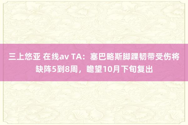 三上悠亚 在线av TA：塞巴略斯脚踝韧带受伤将缺阵5到8周，瞻望10月下旬复出