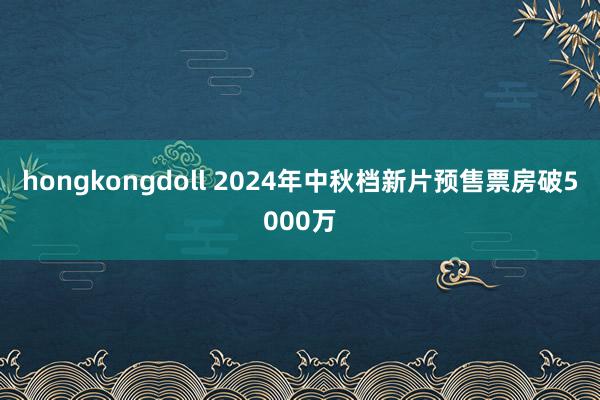 hongkongdoll 2024年中秋档新片预售票房破5000万