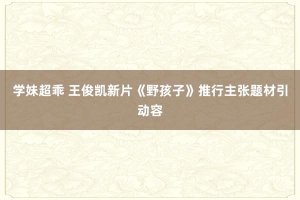 学妹超乖 王俊凯新片《野孩子》推行主张题材引动容