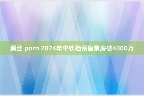 黑丝 porn 2024年中秋档预售票房破4000万