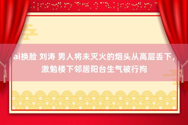 ai换脸 刘涛 男人将未灭火的烟头从高层丢下，激勉楼下邻居阳台生气被行拘