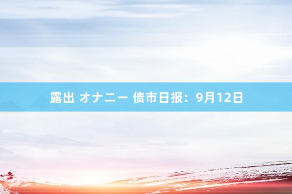 露出 オナニー 债市日报：9月12日