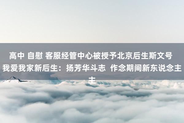 高中 自慰 客服经管中心被授予北京后生斯文号 我爱我家新后生：扬芳华斗志  作念期间新东说念主