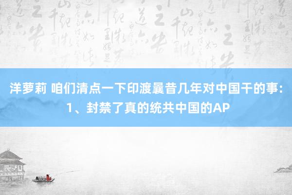 洋萝莉 咱们清点一下印渡曩昔几年对中国干的事: 1、封禁了真的统共中国的AP