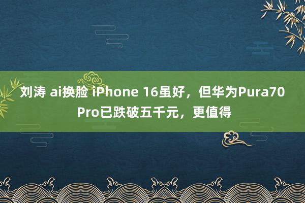 刘涛 ai换脸 iPhone 16虽好，但华为Pura70 Pro已跌破五千元，更值得