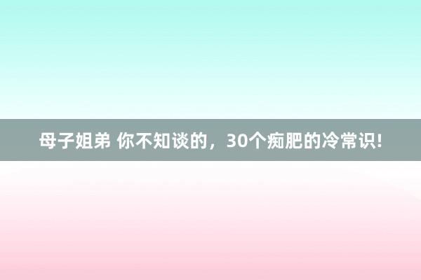 母子姐弟 你不知谈的，30个痴肥的冷常识!