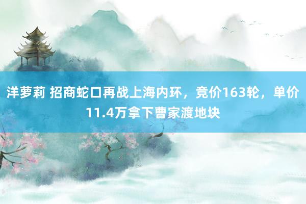 洋萝莉 招商蛇口再战上海内环，竞价163轮，单价11.4万拿下曹家渡地块