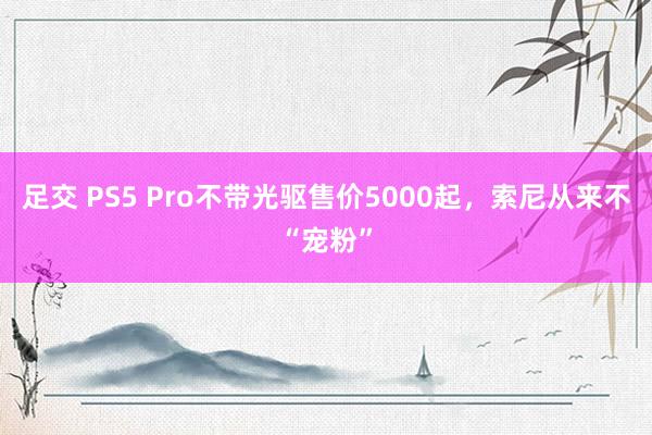 足交 PS5 Pro不带光驱售价5000起，索尼从来不“宠粉”