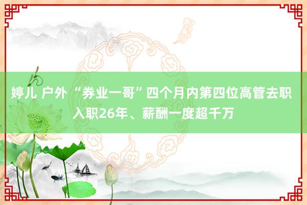 婷儿 户外 “券业一哥”四个月内第四位高管去职 入职26年、薪酬一度超千万