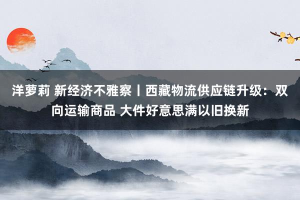 洋萝莉 新经济不雅察丨西藏物流供应链升级：双向运输商品 大件好意思满以旧换新