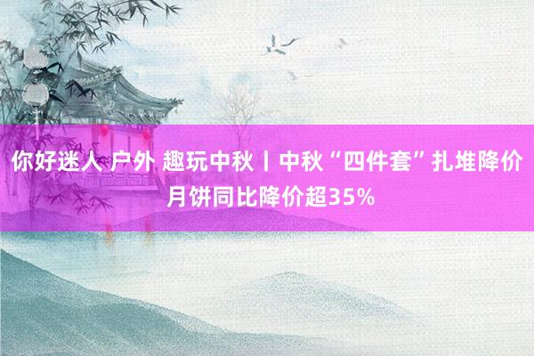 你好迷人 户外 趣玩中秋丨中秋“四件套”扎堆降价 月饼同比降价超35%