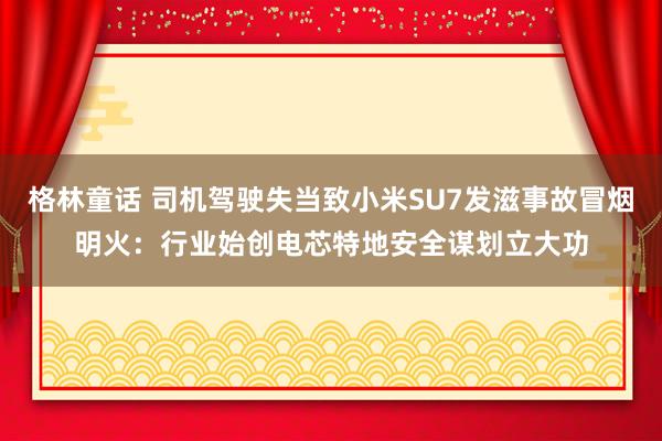 格林童话 司机驾驶失当致小米SU7发滋事故冒烟明火：行业始创电芯特地安全谋划立大功