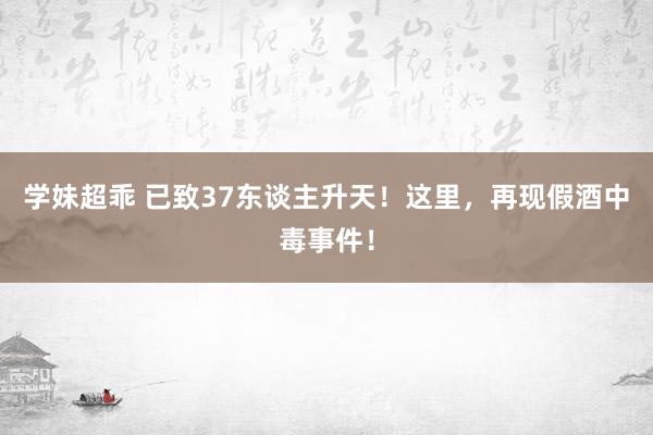 学妹超乖 已致37东谈主升天！这里，再现假酒中毒事件！