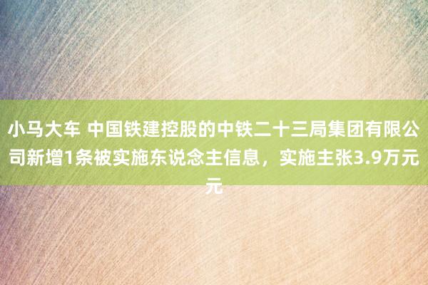 小马大车 中国铁建控股的中铁二十三局集团有限公司新增1条被实施东说念主信息，实施主张3.9万元