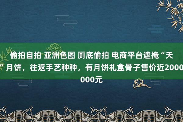 偷拍自拍 亚洲色图 厕底偷拍 电商平台遮掩“天价”月饼，往返手艺种种，有月饼礼盒骨子售价近2000元