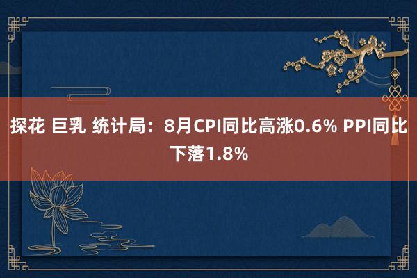 探花 巨乳 统计局：8月CPI同比高涨0.6% PPI同比下落1.8%