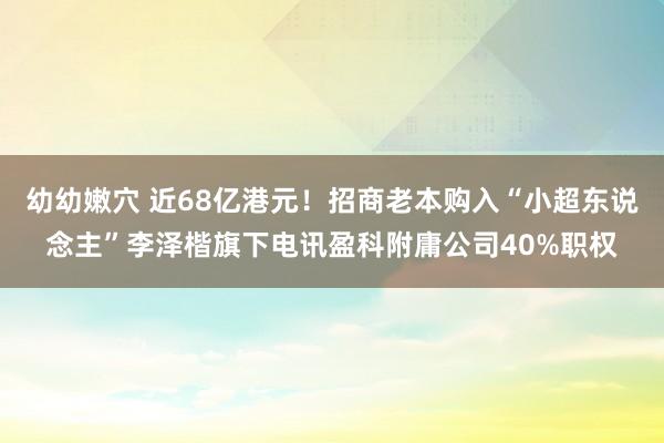 幼幼嫩穴 近68亿港元！招商老本购入“小超东说念主”李泽楷旗下电讯盈科附庸公司40%职权