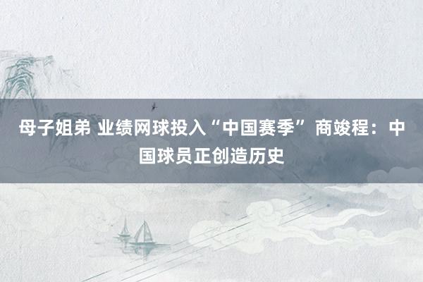 母子姐弟 业绩网球投入“中国赛季” 商竣程：中国球员正创造历史