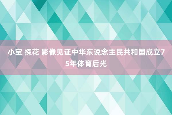 小宝 探花 影像见证中华东说念主民共和国成立75年体育后光