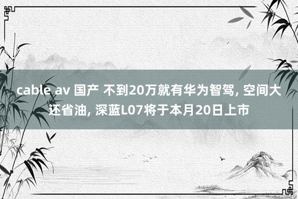 cable av 国产 不到20万就有华为智驾， 空间大还省油， 深蓝L07将于本月20日上市