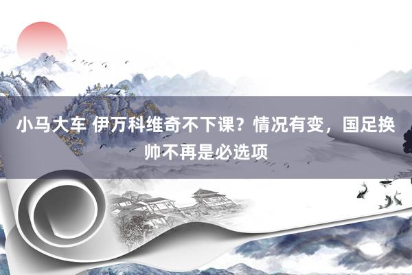 小马大车 伊万科维奇不下课？情况有变，国足换帅不再是必选项