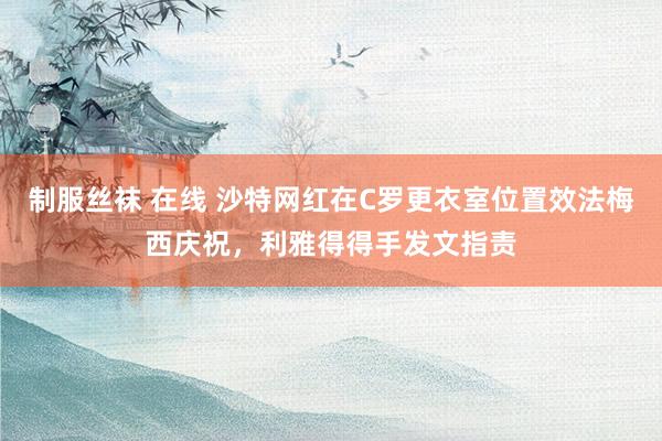 制服丝袜 在线 沙特网红在C罗更衣室位置效法梅西庆祝，利雅得得手发文指责